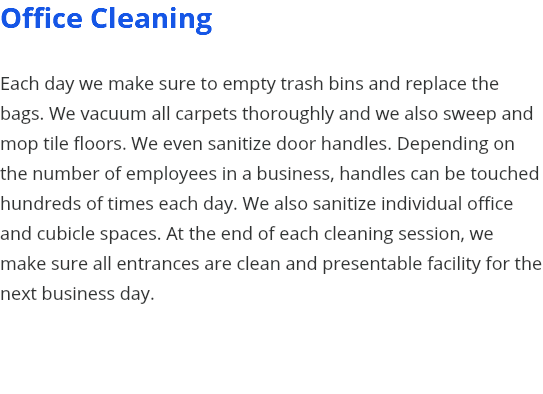Office Cleaning Each day we make sure to empty trash bins and replace the bags. We vacuum all carpets thoroughly and we also sweep and mop tile floors. We even sanitize door handles. Depending on the number of employees in a business, handles can be touched hundreds of times each day. We also sanitize individual office and cubicle spaces. At the end of each cleaning session, we make sure all entrances are clean and presentable facility for the next business day. 