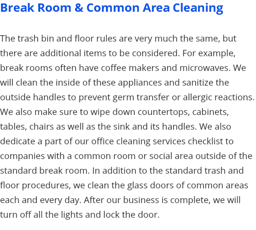 Break Room & Common Area Cleaning The trash bin and floor rules are very much the same, but there are additional items to be considered. For example, break rooms often have coffee makers and microwaves. We will clean the inside of these appliances and sanitize the outside handles to prevent germ transfer or allergic reactions. We also make sure to wipe down countertops, cabinets, tables, chairs as well as the sink and its handles. We also dedicate a part of our office cleaning services checklist to companies with a common room or social area outside of the standard break room. In addition to the standard trash and floor procedures, we clean the glass doors of common areas each and every day. After our business is complete, we will turn off all the lights and lock the door. 