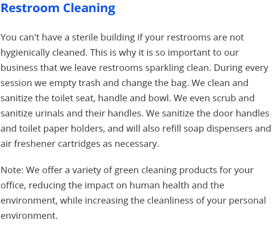 Restroom Cleaning You can't have a sterile building if your restrooms are not hygienically cleaned. This is why it is so important to our business that we leave restrooms sparkling clean. During every session we empty trash and change the bag. We clean and sanitize the toilet seat, handle and bowl. We even scrub and sanitize urinals and their handles. We sanitize the door handles and toilet paper holders, and will also refill soap dispensers and air freshener cartridges as necessary. Note: We offer a variety of green cleaning products for your office, reducing the impact on human health and the environment, while increasing the cleanliness of your personal environment.